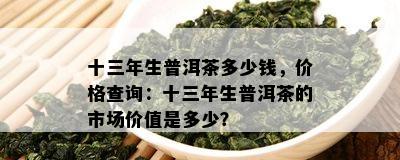 十三年生普洱茶多少钱，价格查询：十三年生普洱茶的市场价值是多少？