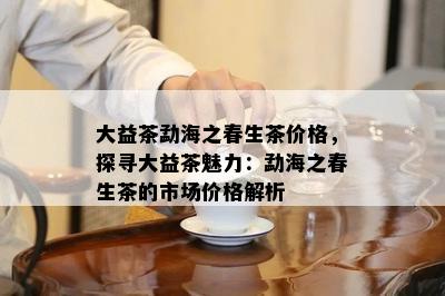 大益茶勐海之春生茶价格，探寻大益茶魅力：勐海之春生茶的市场价格解析