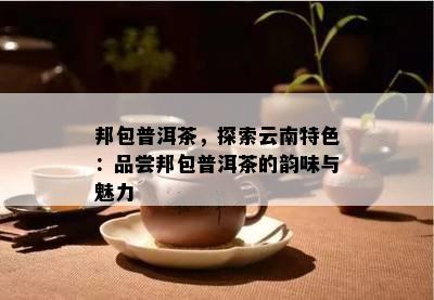 邦包普洱茶，探索云南特色：品尝邦包普洱茶的韵味与魅力