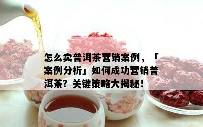 怎么卖普洱茶营销案例，「案例分析」如何成功营销普洱茶？关键策略大揭秘！