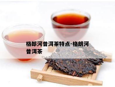 格郎河普洱茶特点-格朗河普洱茶