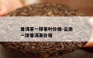 普洱茶一球茶叶价格-云南一球普洱茶价格