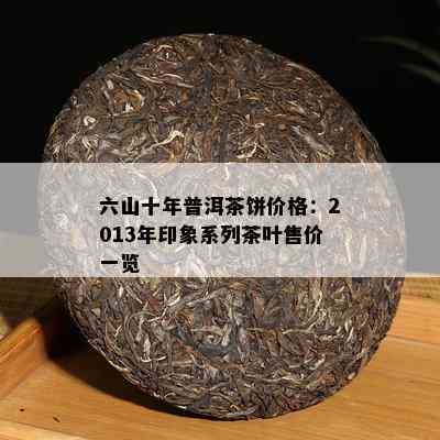 六山十年普洱茶饼价格：2013年印象系列茶叶售价一览