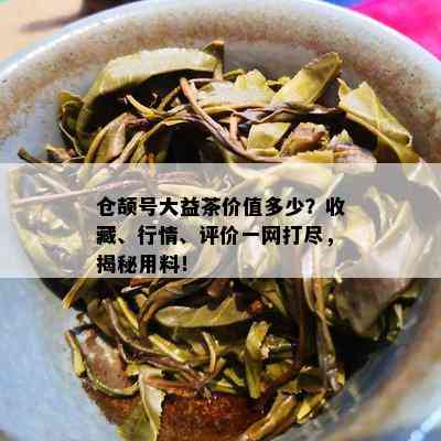 仓颉号大益茶价值多少？收藏、行情、评价一网打尽，揭秘用料！