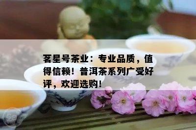 茗星号茶业：专业品质，值得信赖！普洱茶系列广受好评，欢迎选购！