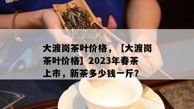 大渡岗茶叶价格，【大渡岗茶叶价格】2023年春茶上市，新茶多少钱一斤？