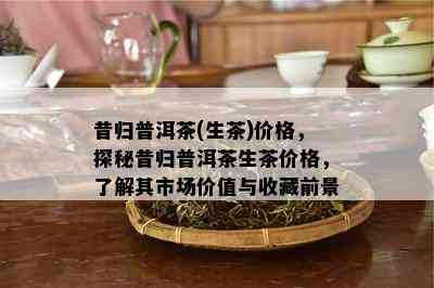 昔归普洱茶(生茶)价格，探秘昔归普洱茶生茶价格，熟悉其市场价值与收藏前景