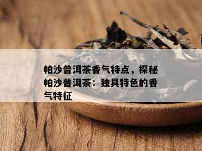 帕沙普洱茶香气特点，探秘帕沙普洱茶：独具特色的香气特征