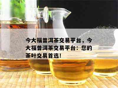 今大福普洱茶交易平台，今大福普洱茶交易平台：您的茶叶交易首选！