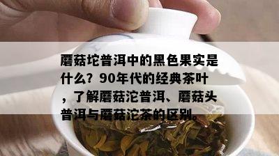 蘑菇坨普洱中的黑色果实是什么？90年代的经典茶叶，了解蘑菇沱普洱、蘑菇头普洱与蘑菇沱茶的区别。