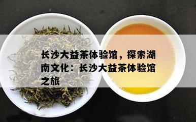 长沙大益茶体验馆，探索湖南文化：长沙大益茶体验馆之旅