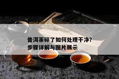 普洱茶碎了如何处理干净？步骤详解与图片展示