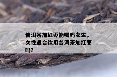 普洱茶加红枣能喝吗女生，女性适合饮用普洱茶加红枣吗？