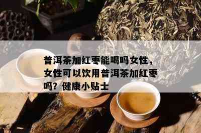 普洱茶加红枣能喝吗女性，女性可以饮用普洱茶加红枣吗？健康小贴士