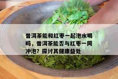 普洱茶能和红枣一起泡水喝吗，普洱茶能否与红枣一同冲泡？探讨其健康益处