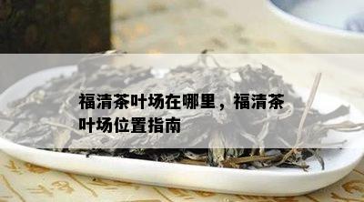 福清茶叶场在哪里，福清茶叶场位置指南