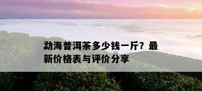 勐海普洱茶多少钱一斤？最新价格表与评价分享