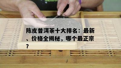 陈皮普洱茶十大排名：最新、价格全揭秘，哪个最正宗？