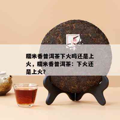 糯米香普洱茶下火吗还是上火，糯米香普洱茶：下火还是上火？