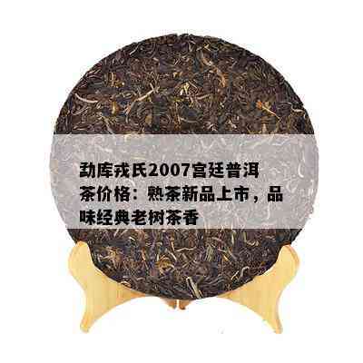 勐库戎氏2007宫廷普洱茶价格：熟茶新品上市，品味经典老树茶香