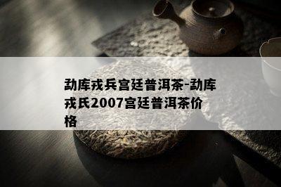 勐库戎兵宫廷普洱茶-勐库戎氏2007宫廷普洱茶价格