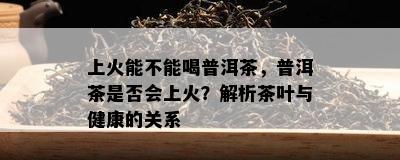 上火能不能喝普洱茶，普洱茶是不是会上火？解析茶叶与健康的关系