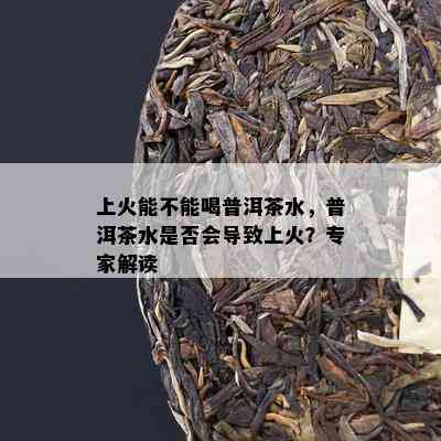 上火能不能喝普洱茶水，普洱茶水是不是会引起上火？专家解读