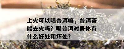 上火可以喝普洱嘛，普洱茶能去火吗？喝普洱对身体有什么好处和坏处？