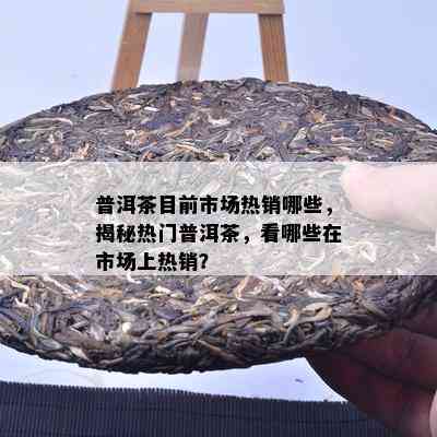 普洱茶目前市场热销哪些，揭秘热门普洱茶，看哪些在市场上热销？