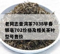 老同志普洱茶7038早春银毫702价格及相关茶叶型号售价