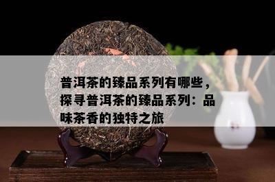 普洱茶的臻品系列有哪些，探寻普洱茶的臻品系列：品味茶香的独特之旅