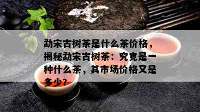 勐宋古树茶是什么茶价格，揭秘勐宋古树茶：究竟是一种什么茶，其市场价格又是多少？