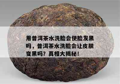 用普洱茶水洗脸会使脸发黑吗，普洱茶水洗脸会让皮肤变黑吗？真相大揭秘！