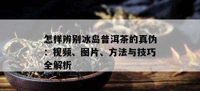 怎样辨别冰岛普洱茶的真伪：视频、图片、方法与技巧全解析