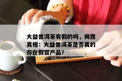 大益普洱茶有假的吗，揭露真相：大益普洱茶是不是真的存在假冒产品？