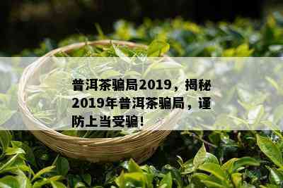 普洱茶骗局2019，揭秘2019年普洱茶骗局，谨防上当受骗！