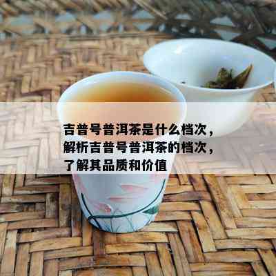 吉普号普洱茶是什么档次，解析吉普号普洱茶的档次，了解其品质和价值