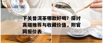 下关普洱茶哪款好喝？探讨高端推荐与收藏价值，附官网报价表