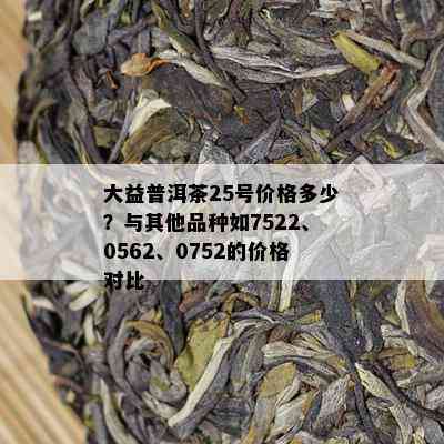 大益普洱茶25号价格多少？与其他品种如7522、0562、0752的价格对比