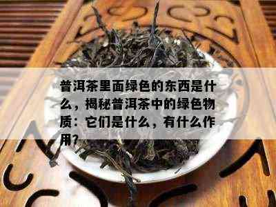 普洱茶里面绿色的东西是什么，揭秘普洱茶中的绿色物质：它们是什么，有什么作用？