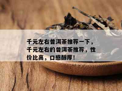 千元左右普洱茶推荐一下，千元左右的普洱茶推荐，性价比高，口感醇厚！