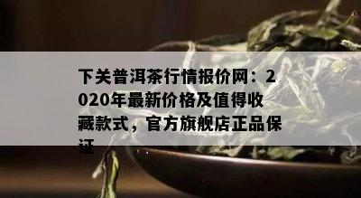 下关普洱茶行情报价网：2020年最新价格及值得收藏款式，官方旗舰店正品保证