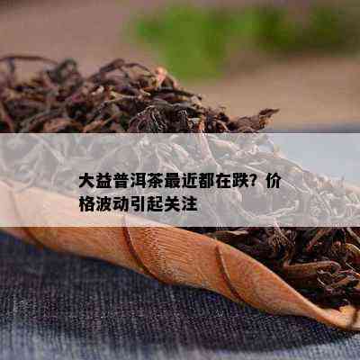 大益普洱茶最近都在跌？价格波动引起关注