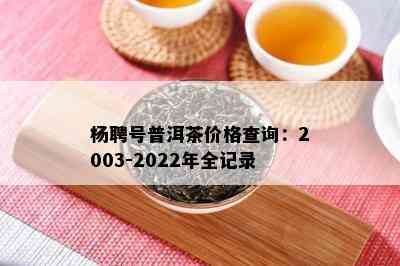 杨聘号普洱茶价格查询：2003-2022年全记录