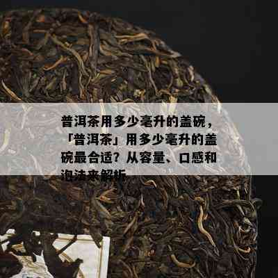 普洱茶用多少毫升的盖碗，「普洱茶」用多少毫升的盖碗最合适？从容量、口感和泡法来解析