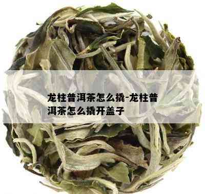 龙柱普洱茶怎么撬-龙柱普洱茶怎么撬开盖子