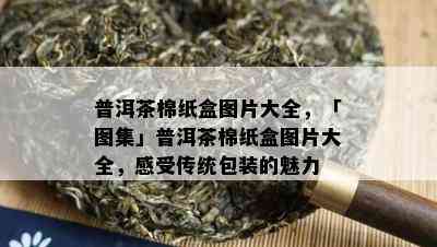 普洱茶棉纸盒图片大全，「图集」普洱茶棉纸盒图片大全，感受传统包装的魅力