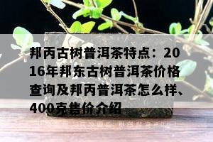 邦丙古树普洱茶特点：2016年邦东古树普洱茶价格查询及邦丙普洱茶怎么样、400克售价介绍