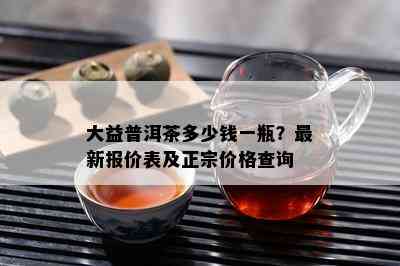 大益普洱茶多少钱一瓶？最新报价表及正宗价格查询