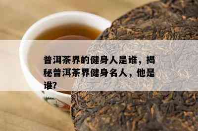 普洱茶界的健身人是谁，揭秘普洱茶界健身名人，他是谁？